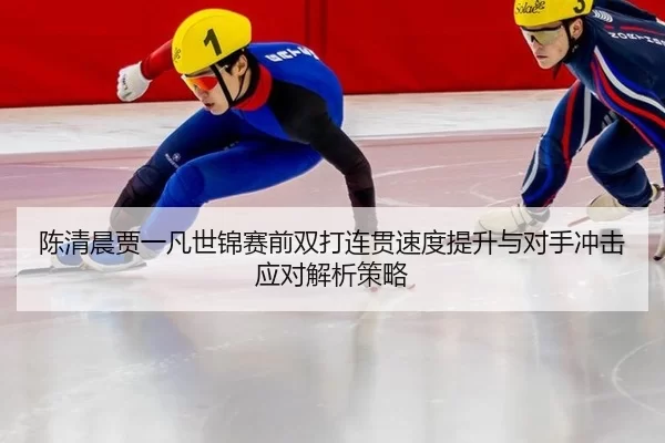 陈清晨贾一凡世锦赛前双打连贯速度提升与对手冲击应对解析策略