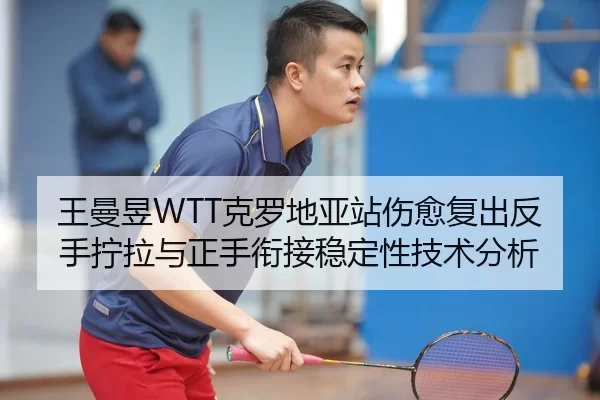 王曼昱WTT克罗地亚站伤愈复出反手拧拉与正手衔接稳定性技术分析