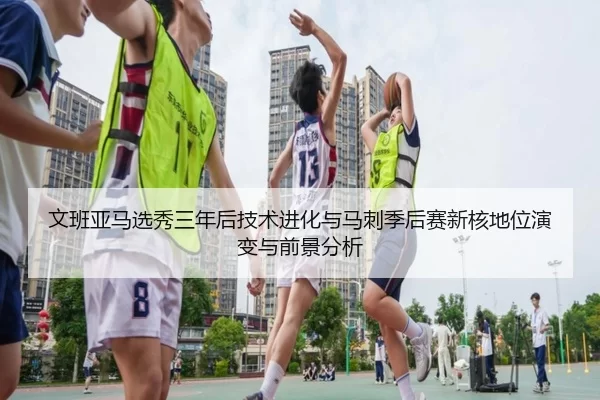 文班亚马选秀三年后技术进化与马刺季后赛新核地位演变与前景分析