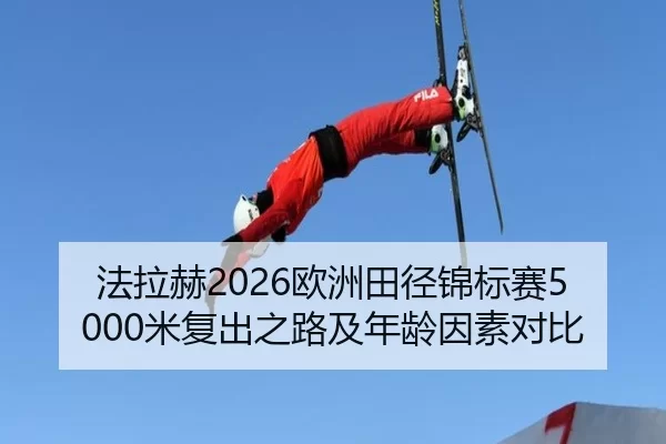 法拉赫2026欧洲田径锦标赛5000米复出之路及年龄因素对比