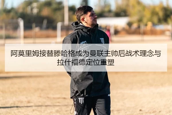 阿莫里姆接替滕哈格成为曼联主帅后战术理念与拉什福德定位重塑