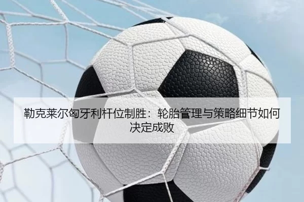 勒克莱尔匈牙利杆位制胜：轮胎管理与策略细节如何决定成败